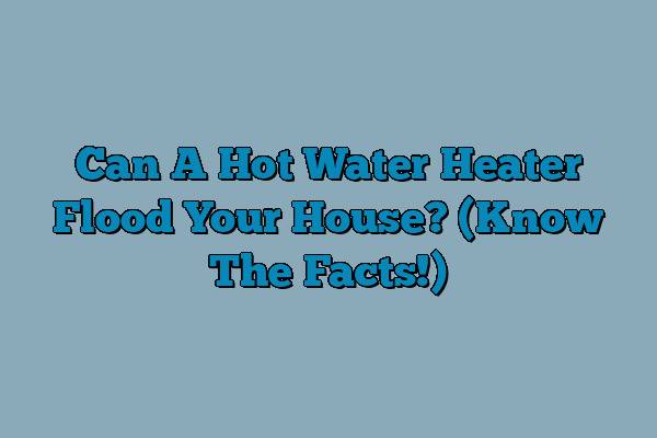 Can A Hot Water Heater Flood Your House? (Know The Facts!)